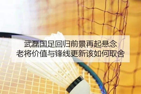武磊国足回归前景再起悬念 老将价值与锋线更新该如何取舍